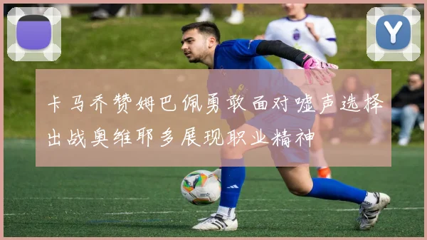 卡马乔赞姆巴佩勇敢面对嘘声选择出战奥维耶多展现职业精神