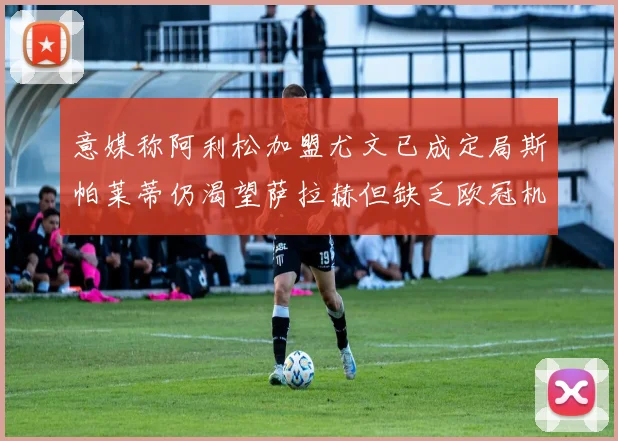 意媒称阿利松加盟尤文已成定局斯帕莱蒂仍渴望萨拉赫但缺乏欧冠机会