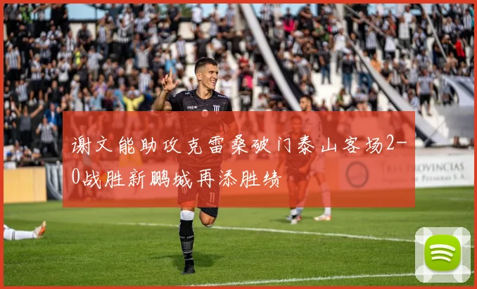 谢文能助攻克雷桑破门泰山客场2-0战胜新鹏城再添胜绩