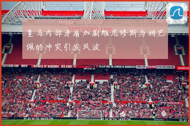 皇马内部矛盾加剧维尼修斯与姆巴佩的冲突引发风波