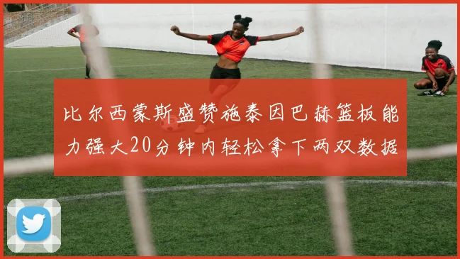 比尔西蒙斯盛赞施泰因巴赫篮板能力强大20分钟内轻松拿下两双数据
