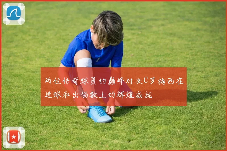 两位传奇球员的巅峰对决C罗梅西在进球和出场数上的辉煌成就