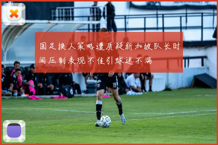 国足换人策略遭质疑新加坡队长时间压制表现不佳引球迷不满