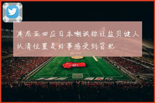 库尼亚回应日本嘲讽称让盐贝健人认清位置是好事感受到冒犯