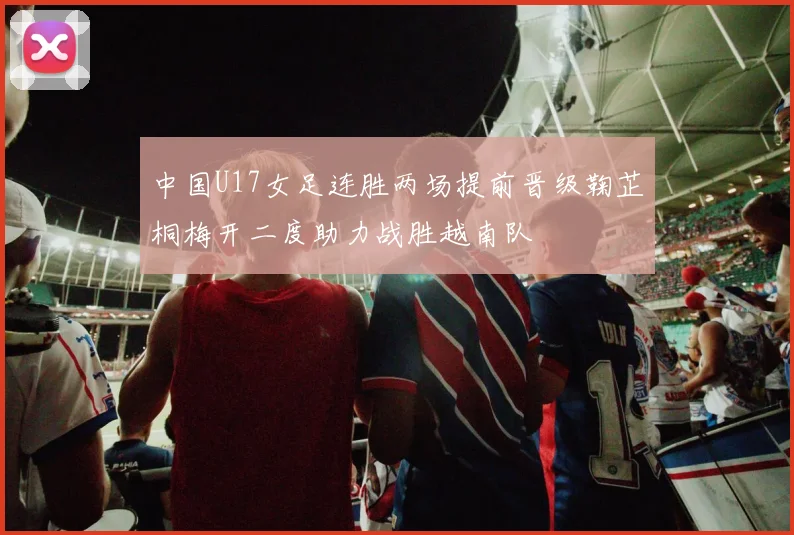 中国U17女足连胜两场提前晋级鞠芷桐梅开二度助力战胜越南队