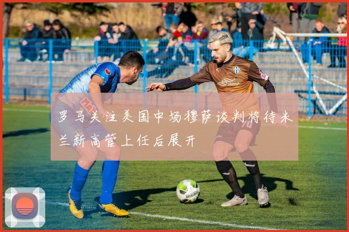 罗马关注美国中场穆萨谈判将待米兰新高管上任后展开
