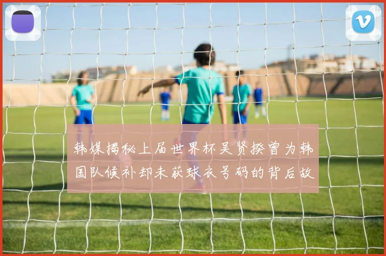 韩媒揭秘上届世界杯吴贤揆曾为韩国队候补却未获球衣号码的背后故事