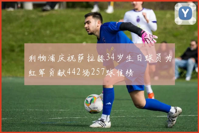 利物浦庆祝萨拉赫34岁生日球员为红军贡献442场257球佳绩