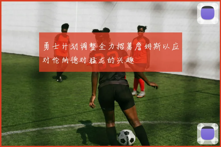 勇士计划调整全力招募詹姆斯以应对伦纳德对猛龙的兴趣