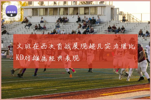 文班在西决首战展现超凡实力堪比KD对雄鹿经典表现
