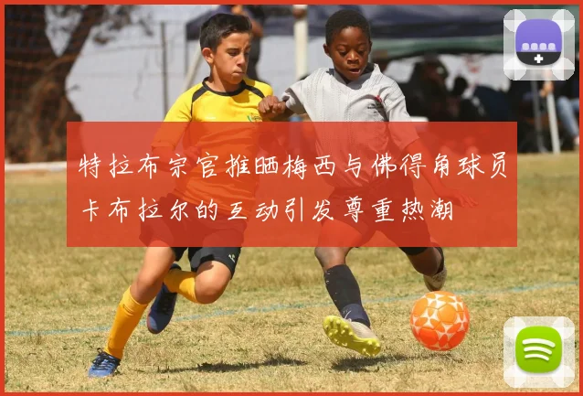 特拉布宗官推晒梅西与佛得角球员卡布拉尔的互动引发尊重热潮