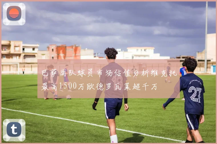 巴萨离队球员市场估值分析维克托最高1500万欧德罗瓦莱超千万