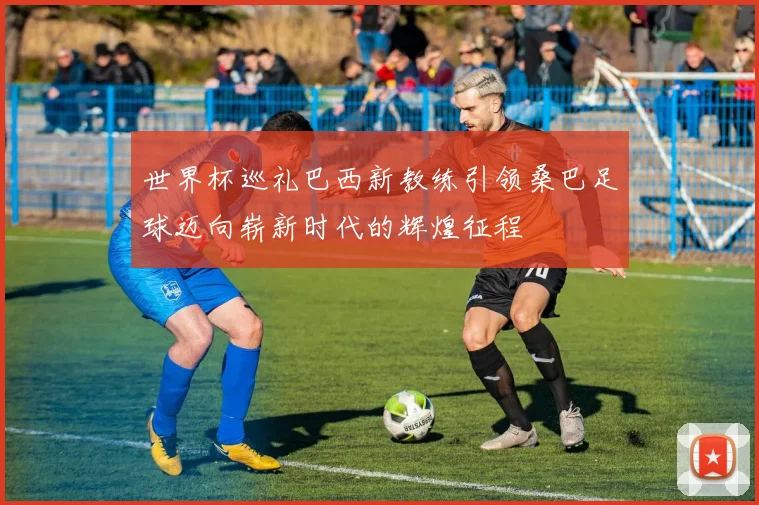世界杯巡礼巴西新教练引领桑巴足球迈向崭新时代的辉煌征程