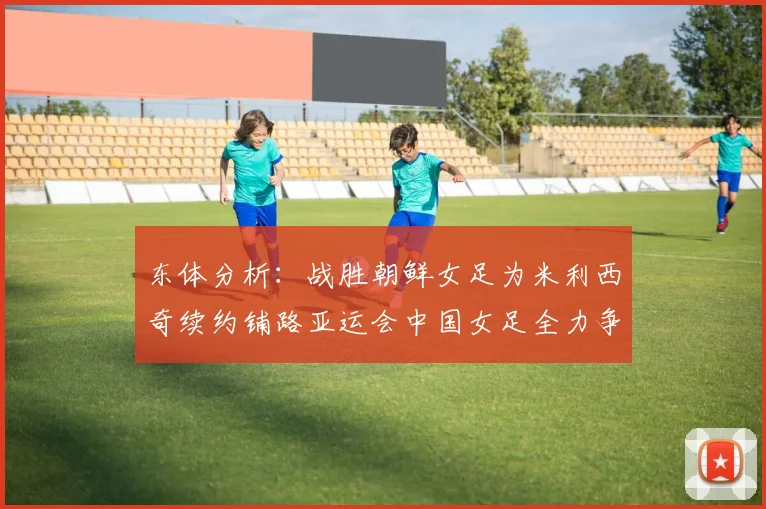 东体分析：战胜朝鲜女足为米利西奇续约铺路亚运会中国女足全力争金