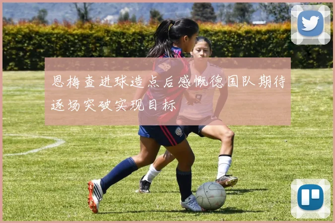 恩梅查进球造点后感慨德国队期待逐场突破实现目标